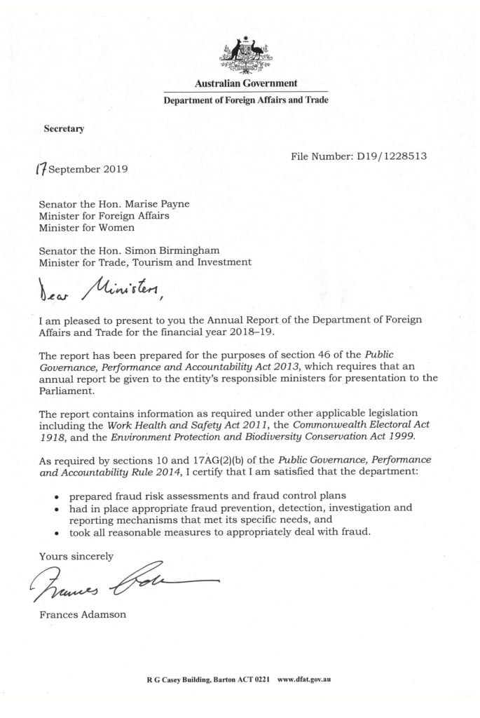 A letter from the Secretary, Department of Foreign Affairs and Trade to the Minister for Foreign Affairs and the Minister for Trade, Investment and Tourism presenting the departments’ 2018-19 Annual Report. The letter confirms the report has been prepared for the purposes of section 46 of the Public Governance, Performance and Accountability Act 2013 and it contains information as required by relevant legislation. The Secretary certifies compliance with sections 10 and 17AG(2)(b) of the Public Governance, Performance and Accountability Rule 2014 with respect to appropriate fraud control measures.